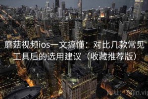 蘑菇视频ios一文搞懂：对比几款常见工具后的选用建议（收藏推荐版）