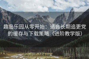 趣岛乐园从零开始：适合长期追更党的缓存与下载策略（进阶教学版）