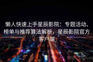 懒人快速上手星辰影院：专题活动、榜单与推荐算法解析，星辰影院官方客户端