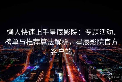 懒人快速上手星辰影院：专题活动、榜单与推荐算法解析，星辰影院官方客户端