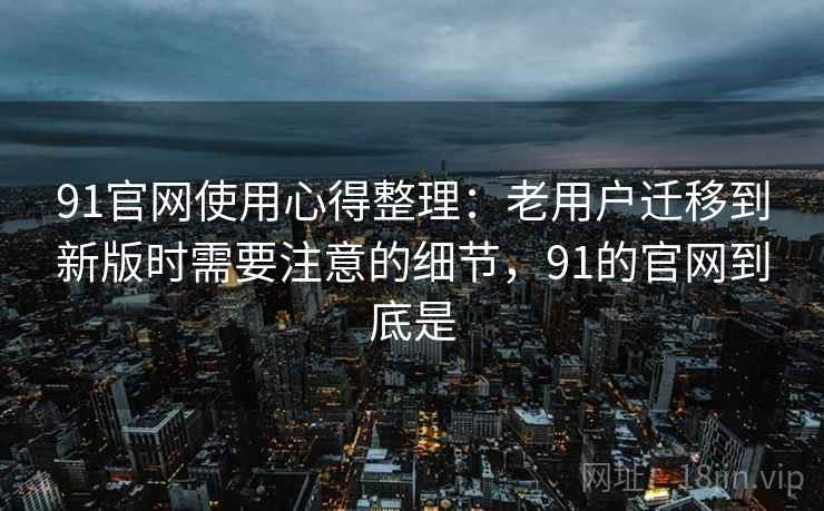 91官网使用心得整理：老用户迁移到新版时需要注意的细节，91的官网到底是