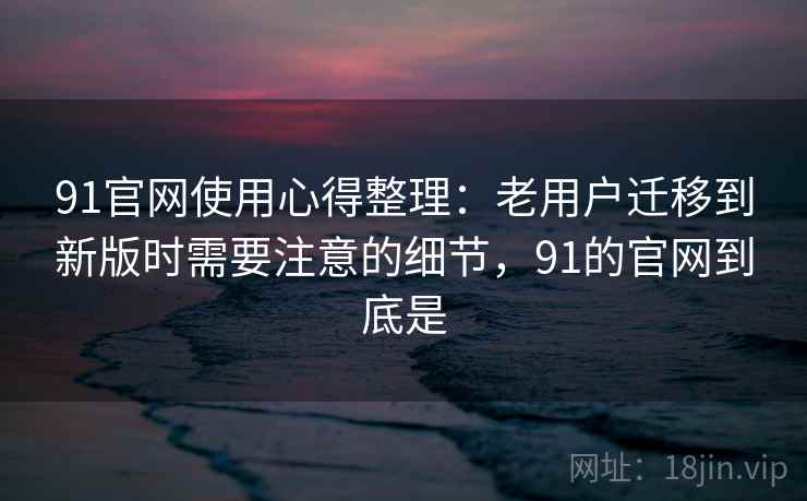 91官网使用心得整理：老用户迁移到新版时需要注意的细节，91的官网到底是