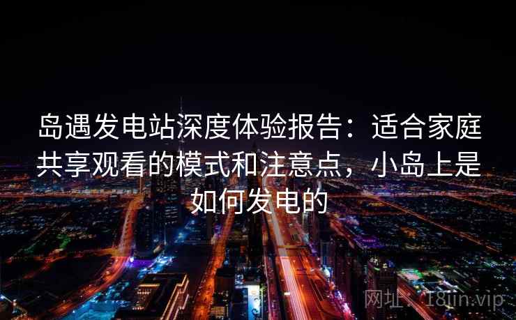岛遇发电站深度体验报告：适合家庭共享观看的模式和注意点，小岛上是如何发电的