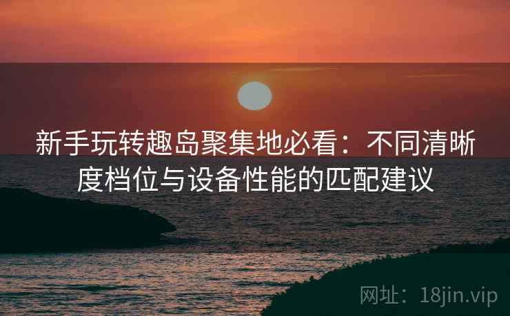 新手玩转趣岛聚集地必看：不同清晰度档位与设备性能的匹配建议