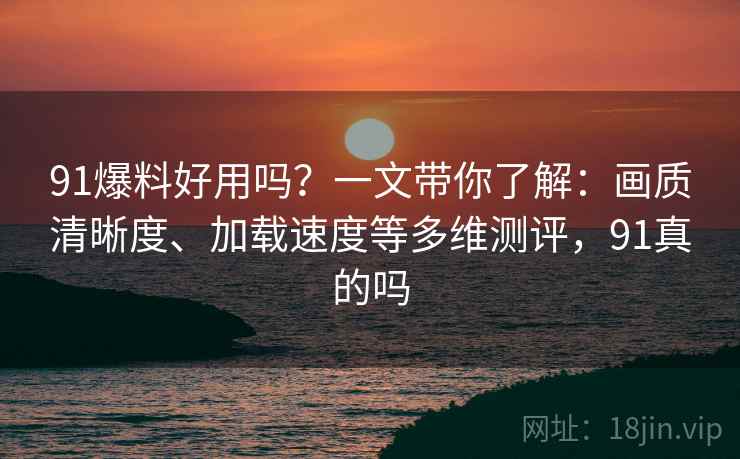 91爆料好用吗？一文带你了解：画质清晰度、加载速度等多维测评，91真的吗