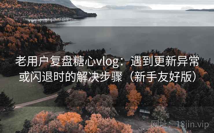老用户复盘糖心vlog：遇到更新异常或闪退时的解决步骤（新手友好版）