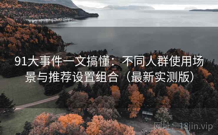 91大事件一文搞懂：不同人群使用场景与推荐设置组合（最新实测版）