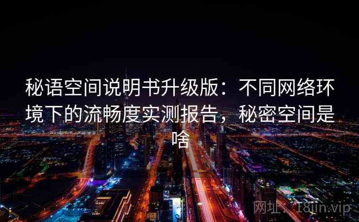 秘语空间说明书升级版:不同网络环境下的流畅度实测报告,秘密空间是啥 秘语空间说明书升级版:不同网络环境下的流畅度实测报告,秘密空间是啥