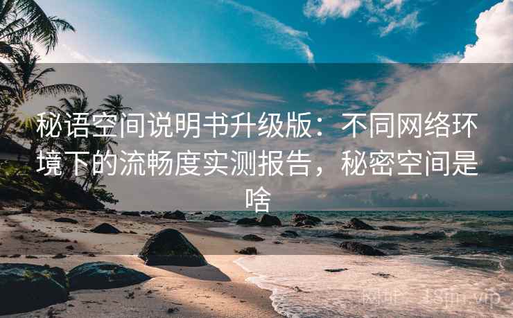 秘语空间说明书升级版:不同网络环境下的流畅度实测报告,秘密空间是啥 秘语空间说明书升级版:不同网络环境下的流畅度实测报告,秘密空间是啥