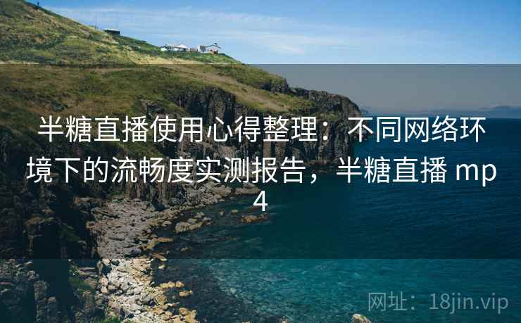 半糖直播使用心得整理：不同网络环境下的流畅度实测报告，半糖直播 mp4