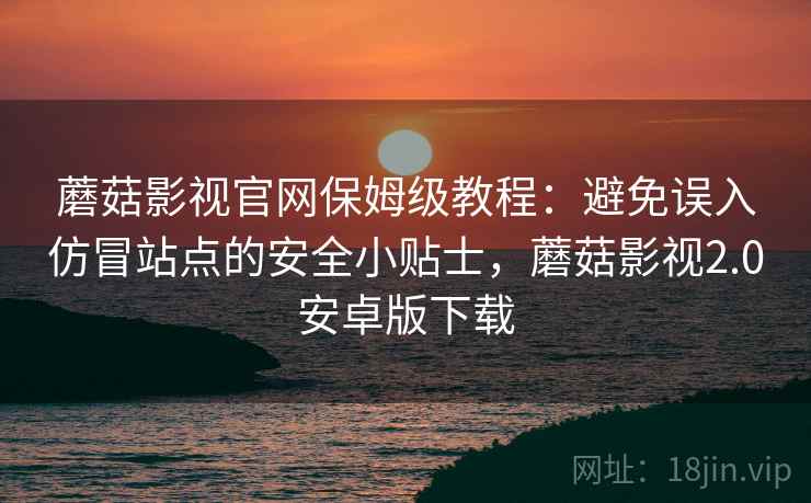 蘑菇影视官网保姆级教程：避免误入仿冒站点的安全小贴士，蘑菇影视2.0安卓版下载
