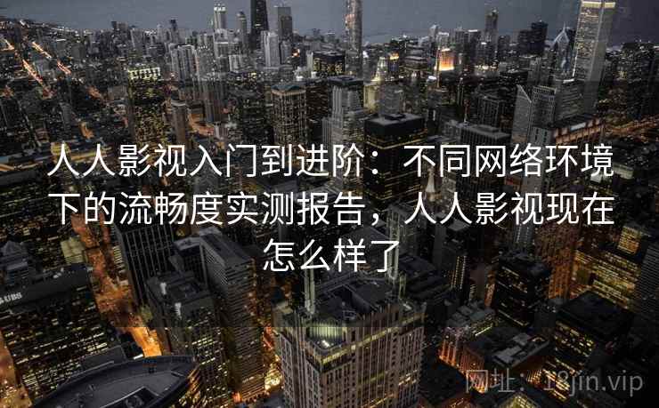 人人影视入门到进阶：不同网络环境下的流畅度实测报告，人人影视现在怎么样了