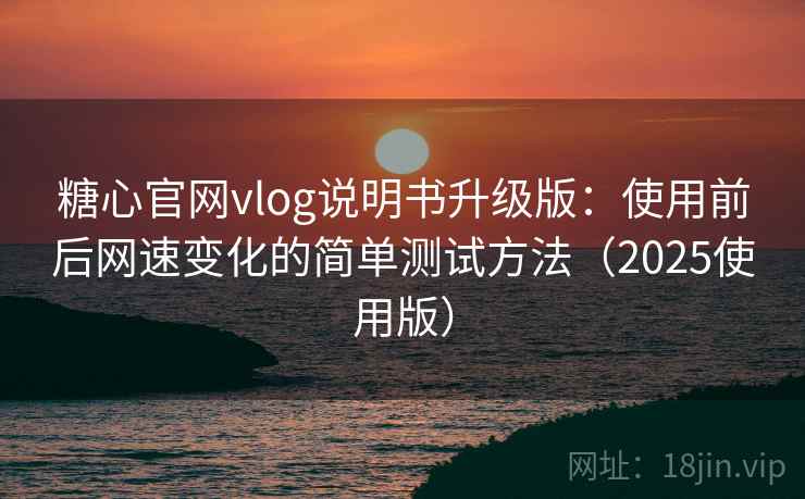 糖心官网vlog说明书升级版：使用前后网速变化的简单测试方法（2025使用版）