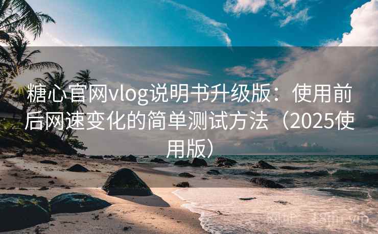 糖心官网vlog说明书升级版：使用前后网速变化的简单测试方法（2025使用版）