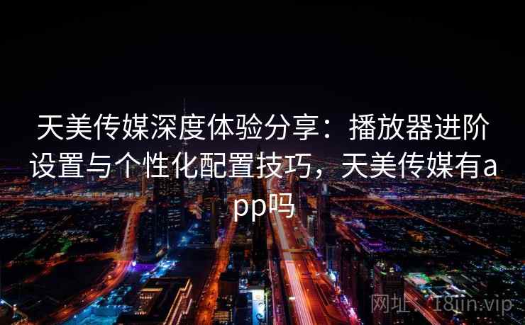天美传媒深度体验分享：播放器进阶设置与个性化配置技巧，天美传媒有app吗
