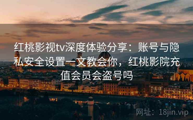 红桃影视tv深度体验分享：账号与隐私安全设置一文教会你，红桃影院充值会员会盗号吗