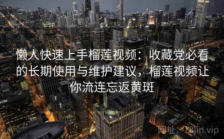 懒人快速上手榴莲视频：收藏党必看的长期使用与维护建议，榴莲视频让你流连忘返黄斑