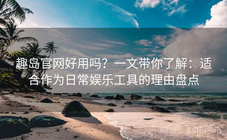 趣岛官网好用吗？一文带你了解：适合作为日常娱乐工具的理由盘点