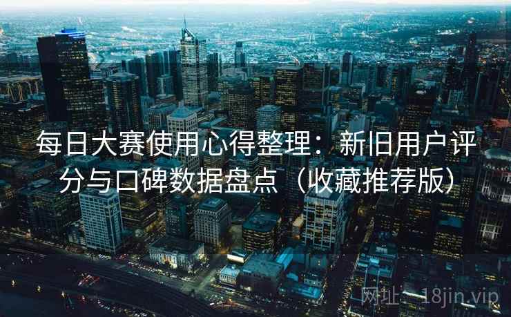 每日大赛使用心得整理：新旧用户评分与口碑数据盘点（收藏推荐版）