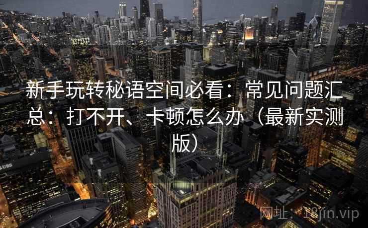 新手玩转秘语空间必看:常见问题汇总:打不开、卡顿怎么办(最新实测版) 新手玩转秘语空间必看:常见问题汇总:打不开、卡顿怎么办(最新实测版)