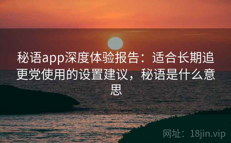 秘语app深度体验报告:适合长期追更党使用的设置建议,秘语是什么意思 秘语app深度体验报告:适合长期追更党使用的设置建议,秘语是什么意思