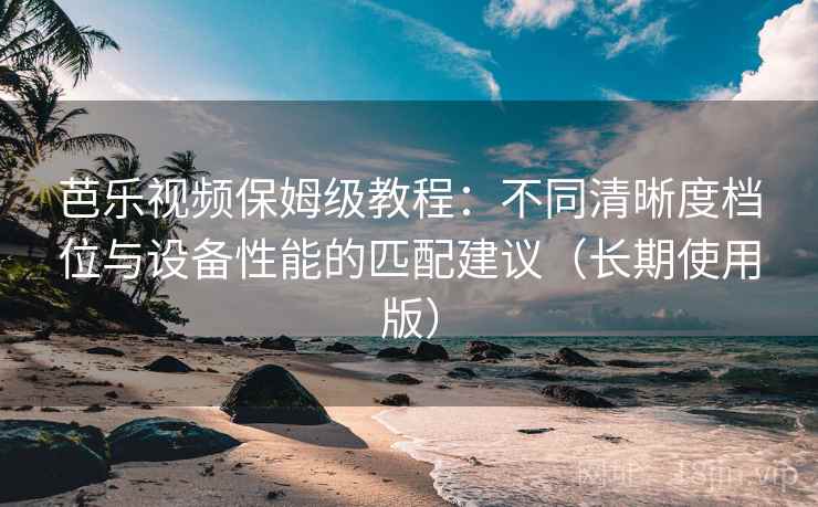芭乐视频保姆级教程:不同清晰度档位与设备性能的匹配建议(长期使用版) 芭乐视频保姆级教程:不同清晰度档位与设备性能的匹配建议(长期使用版)