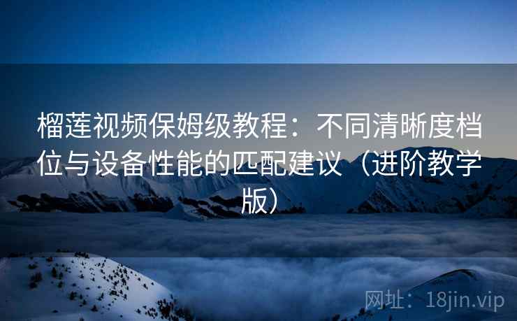 榴莲视频保姆级教程:不同清晰度档位与设备性能的匹配建议(进阶教学版) 榴莲视频保姆级教程:不同清晰度档位与设备性能的匹配建议(进阶教学版)