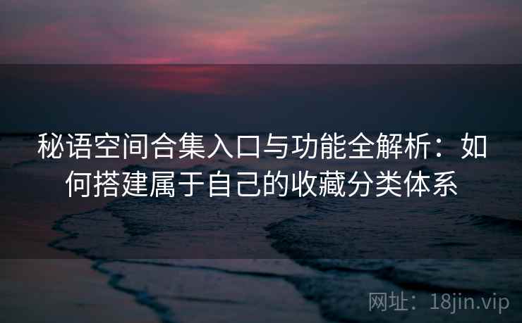 秘语空间合集入口与功能全解析:如何搭建属于自己的收藏分类体系 秘语空间合集入口与功能全解析:如何搭建属于自己的收藏分类体系