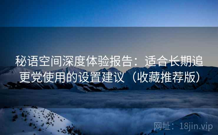 秘语空间深度体验报告：适合长期追更党使用的设置建议（收藏推荐版）