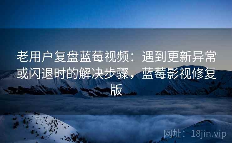 老用户复盘蓝莓视频：遇到更新异常或闪退时的解决步骤，蓝莓影视修复版