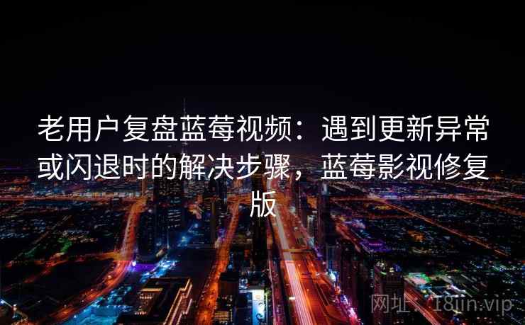 老用户复盘蓝莓视频：遇到更新异常或闪退时的解决步骤，蓝莓影视修复版