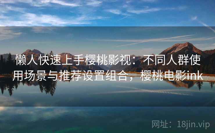 懒人快速上手樱桃影视：不同人群使用场景与推荐设置组合，樱桃电影ink