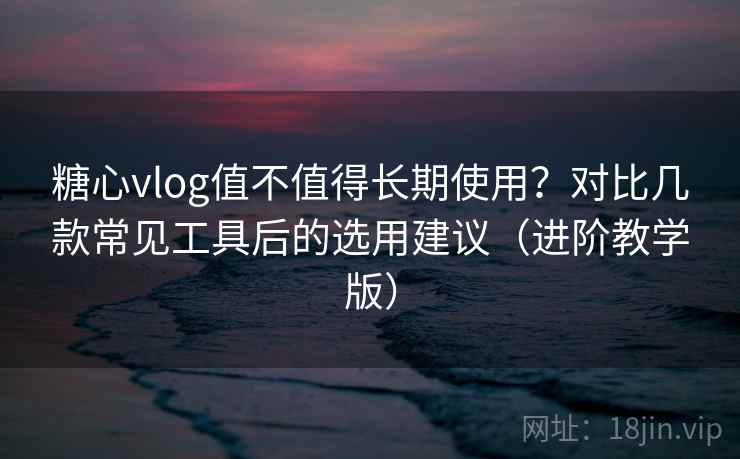 糖心vlog值不值得长期使用？对比几款常见工具后的选用建议（进阶教学版）