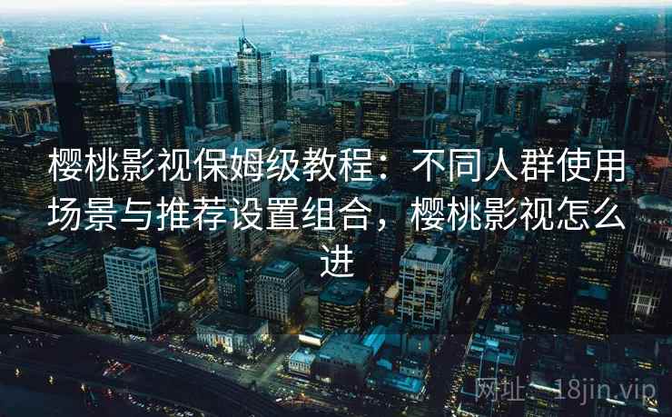 樱桃影视保姆级教程：不同人群使用场景与推荐设置组合，樱桃影视怎么进