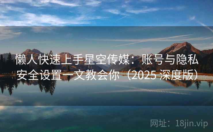 懒人快速上手星空传媒：账号与隐私安全设置一文教会你（2025 深度版）