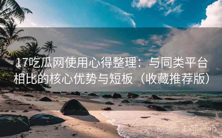 17吃瓜网使用心得整理：与同类平台相比的核心优势与短板（收藏推荐版）