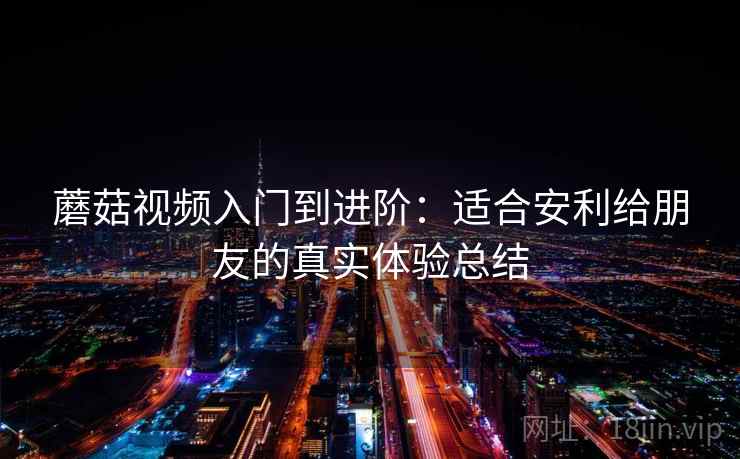 蘑菇视频入门到进阶：适合安利给朋友的真实体验总结