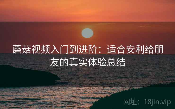 蘑菇视频入门到进阶：适合安利给朋友的真实体验总结