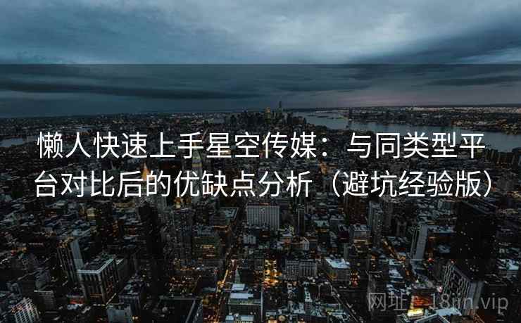 懒人快速上手星空传媒：与同类型平台对比后的优缺点分析（避坑经验版）