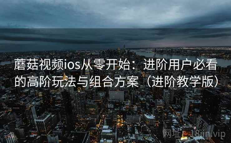 蘑菇视频ios从零开始：进阶用户必看的高阶玩法与组合方案（进阶教学版）