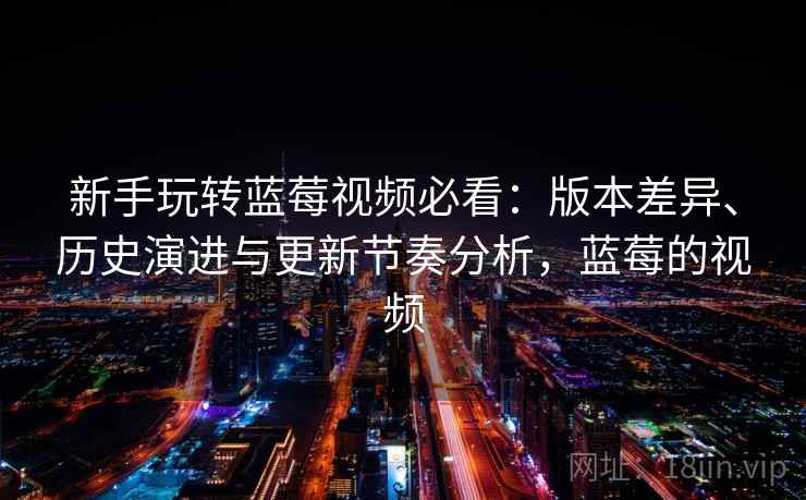 新手玩转蓝莓视频必看：版本差异、历史演进与更新节奏分析，蓝莓的视频