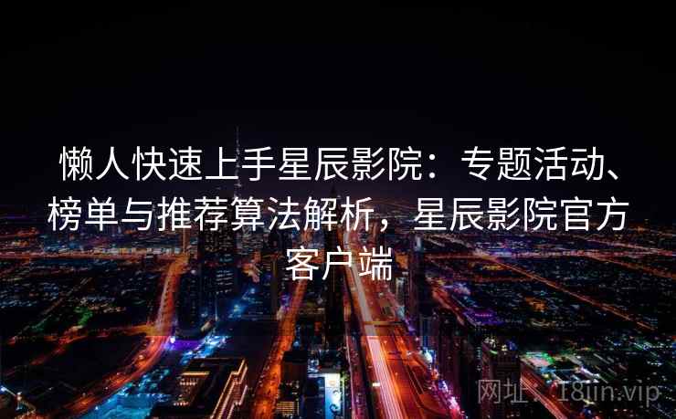 懒人快速上手星辰影院：专题活动、榜单与推荐算法解析，星辰影院官方客户端