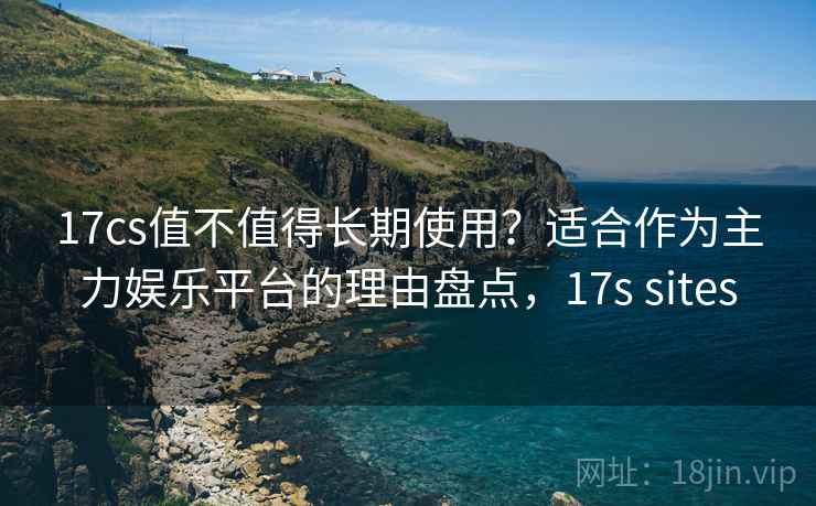 17cs值不值得长期使用？适合作为主力娱乐平台的理由盘点，17s sites