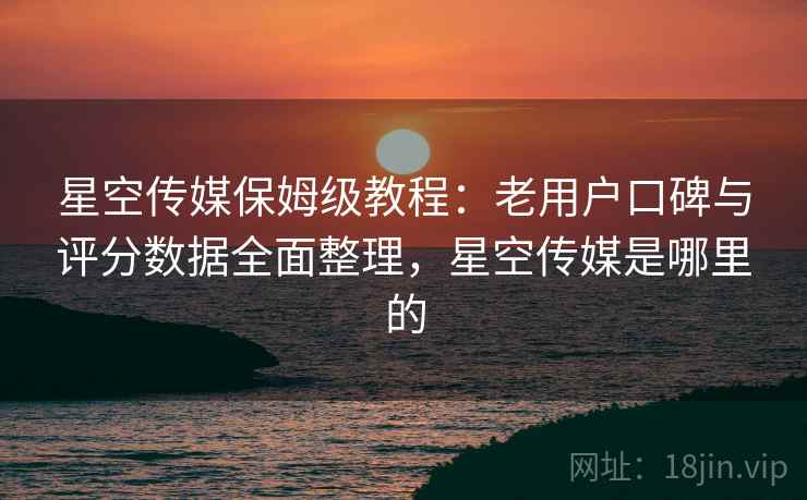 星空传媒保姆级教程：老用户口碑与评分数据全面整理，星空传媒是哪里的
