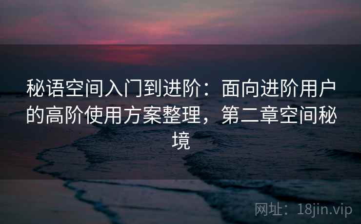 秘语空间入门到进阶：面向进阶用户的高阶使用方案整理，第二章空间秘境