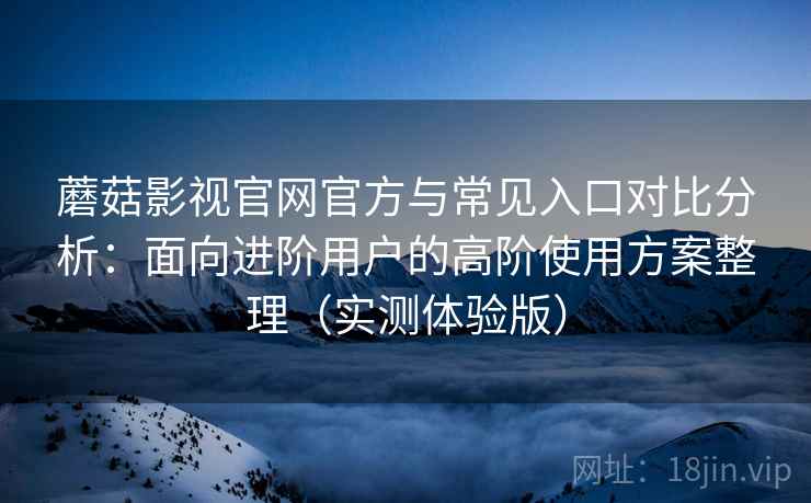 蘑菇影视官网官方与常见入口对比分析：面向进阶用户的高阶使用方案整理（实测体验版）