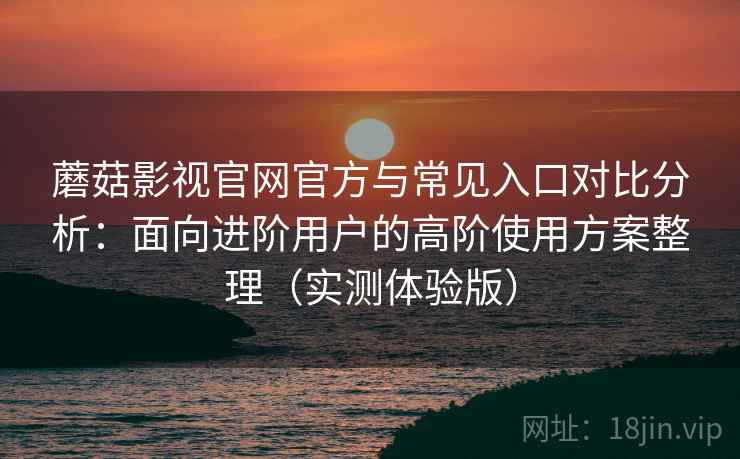 蘑菇影视官网官方与常见入口对比分析：面向进阶用户的高阶使用方案整理（实测体验版）