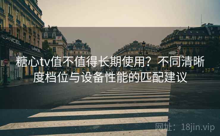 糖心tv值不值得长期使用？不同清晰度档位与设备性能的匹配建议