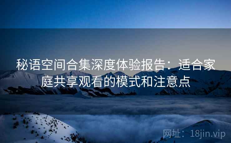 秘语空间合集深度体验报告：适合家庭共享观看的模式和注意点