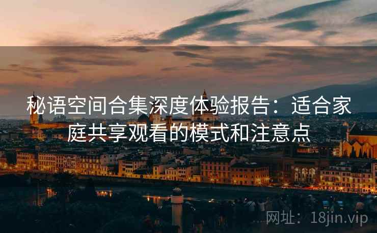 秘语空间合集深度体验报告：适合家庭共享观看的模式和注意点